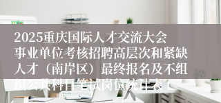 2025重庆国际人才交流大会事业单位考核招聘高层次和紧缺人才（南岸区）最终报名及不组织公共科目笔试岗位统计表