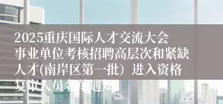 2025重庆国际人才交流大会事业单位考核招聘高层次和紧缺人才(南岸区第一批）进入资格复审人员名单通知