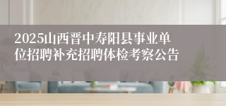 2025山西晋中寿阳县事业单位招聘补充招聘体检考察公告