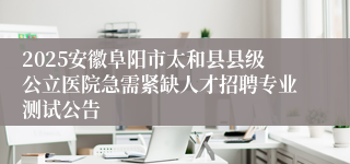 2025安徽阜阳市太和县县级公立医院急需紧缺人才招聘专业测试公告