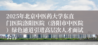 2025年北京中医药大学东直门医院洛阳医院(洛阳市中医院)绿色通道引进高层次人才面试公告