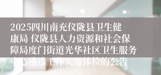 2025四川南充仪陇县卫生健康局 仪陇县人力资源和社会保障局度门街道光华社区卫生服务中心遴选工作人员体检的公告