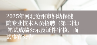 2025年河北沧州市妇幼保健院专业技术人员招聘（第二批） 笔试成绩公示及证件审核、面试事宜公告