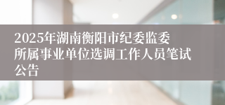 2025年湖南衡阳市纪委监委所属事业单位选调工作人员笔试公告