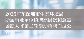 2025广东深圳市生态环境局所属事业单位招聘高层次和急需紧缺人才第二轮滚动招聘面试公告