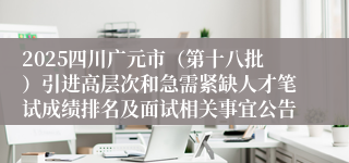 2025四川广元市(第十八批)引进高层次和急需紧缺人才笔试成绩排名及面试相关事宜公告