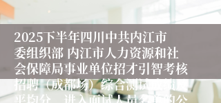 2025下半年四川中共内江市委组织部 内江市人力资源和社会保障局事业单位招才引智考核招聘（成都场）综合测试成绩及平均分、进入面试人员名单的公告