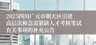 2025四川广元市朝天区引进高层次和急需紧缺人才考核笔试有关事项的补充公告