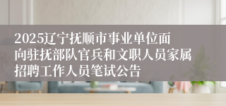 2025辽宁抚顺市事业单位面向驻抚部队官兵和文职人员家属招聘工作人员笔试公告