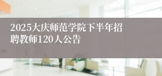 2025大庆师范学院下半年招聘教师120人公告