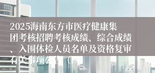 2025海南东方市医疗健康集团考核招聘考核成绩、综合成绩、入围体检人员名单及资格复审有关事项公告（四）