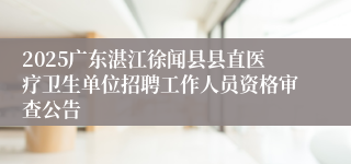 2025广东湛江徐闻县县直医疗卫生单位招聘工作人员资格审查公告