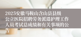 2025安徽马鞍山含山县县级公立医院招聘劳务派遣护理工作人员考试总成绩和有关事项的公告