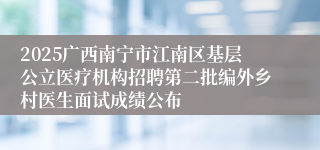 2025广西南宁市江南区基层公立医疗机构招聘第二批编外乡村医生面试成绩公布