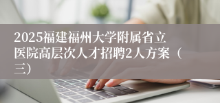 2025福建福州大学附属省立医院高层次人才招聘2人方案（三）