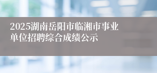 2025湖南岳阳市临湘市事业单位招聘综合成绩公示