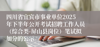 四川省宜宾市事业单位2025年下半年公开考试招聘工作人员（综合类-屏山县岗位）笔试拟加分的公示