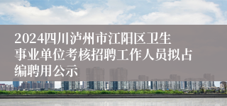 2024四川泸州市江阳区卫生事业单位考核招聘工作人员拟占编聘用公示