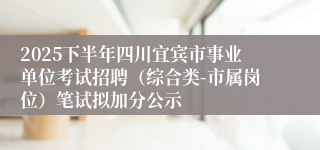 2025下半年四川宜宾市事业单位考试招聘(综合类-市属岗位)笔试拟加分公示