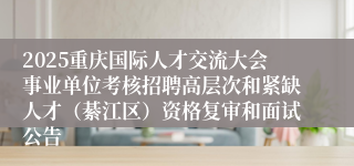 2025重庆国际人才交流大会事业单位考核招聘高层次和紧缺人才(綦江区)资格复审和面试公告