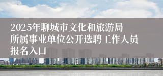 2025年聊城市文化和旅游局所属事业单位公开选聘工作人员报名入口