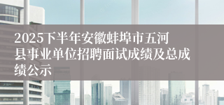 2025下半年安徽蚌埠市五河县事业单位招聘面试成绩及总成绩公示