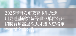 2025年吉安市教育卫生及遂川县硅基研究院等事业单位公开招聘普通高层次人才进入资格审查人员名单公告