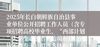 2025年长白朝鲜族自治县事业单位公开招聘工作人员（含专项招聘高校毕业生、“西部计划”大学生志愿者和边境村稳边固边工作专干）拟进入体检考