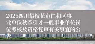 2025四川攀枝花市仁和区事业单位秋季引才一般事业单位岗位考核及资格复审有关事宜的公告