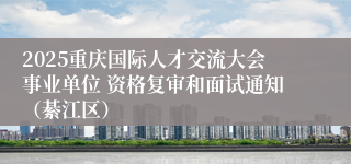 2025重庆国际人才交流大会事业单位 资格复审和面试通知（綦江区）