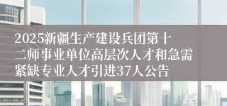 2025新疆生产建设兵团第十二师事业单位高层次人才和急需紧缺专业人才引进37人公告