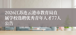 2026江苏连云港市教育局直属学校选聘优秀青年人才77人公告