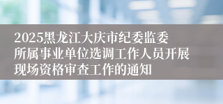 2025黑龙江大庆市纪委监委所属事业单位选调工作人员开展现场资格审查工作的通知