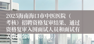 2025海南海口市中医医院（考核）招聘资格复审结果、通过资格复审入围面试人员和面试有关事项公告（第五号）