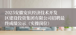2025安徽安庆经济技术开发区建设投资集团有限公司招聘最终成绩公示(实操岗位)