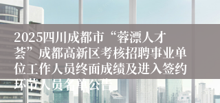 2025四川成都市“蓉漂人才荟”成都高新区考核招聘事业单位工作人员终面成绩及进入签约环节人员名单公告