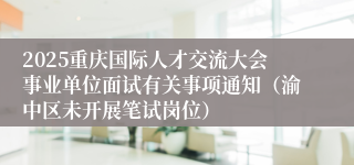 2025重庆国际人才交流大会事业单位面试有关事项通知(渝中区未开展笔试岗位)