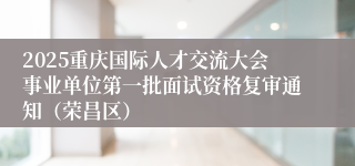 2025重庆国际人才交流大会事业单位第一批面试资格复审通知(荣昌区)