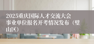 2025重庆国际人才交流大会事业单位报名开考情况发布(璧山区)