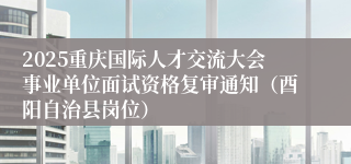 2025重庆国际人才交流大会事业单位面试资格复审通知(酉阳自治县岗位)
