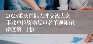 2025重庆国际人才交流大会事业单位资格复审名单通知(南岸区第一批)