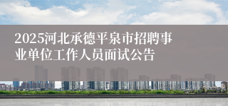 2025河北承德平泉市招聘事业单位工作人员面试公告