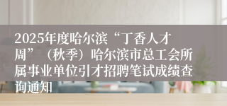 2025年度哈尔滨“丁香人才周”（秋季）哈尔滨市总工会所属事业单位引才招聘笔试成绩查询通知