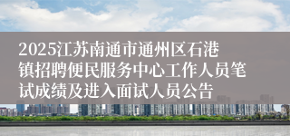 2025江苏南通市通州区石港镇招聘便民服务中心工作人员笔试成绩及进入面试人员公告