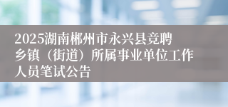 2025湖南郴州市永兴县竞聘乡镇（街道）所属事业单位工作人员笔试公告