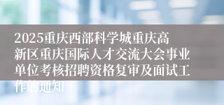 2025重庆西部科学城重庆高新区重庆国际人才交流大会事业单位考核招聘资格复审及面试工作的通知