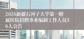2026新疆石河子大学第一附属医院招聘事业编制工作人员56人公告