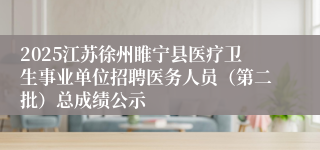 2025江苏徐州睢宁县医疗卫生事业单位招聘医务人员（第二批）总成绩公示