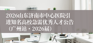 2026山东济南市中心医院引进知名高校急需优秀人才公告 (广州站・2026届)