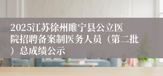 2025江苏徐州睢宁县公立医院招聘备案制医务人员(第二批)总成绩公示
